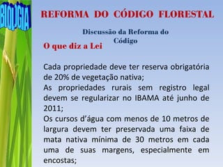 REFORMA DO CÓDIGO FLORESTAL
          Discussão da Reforma do
                  Código
O que diz a Lei

Cada propriedade deve ter reserva obrigatória
de 20% de vegetação nativa;
As propriedades rurais sem registro legal
devem se regularizar no IBAMA até junho de
2011;
Os cursos d’água com menos de 10 metros de
largura devem ter preservada uma faixa de
mata nativa mínima de 30 metros em cada
uma de suas margens, especialmente em
encostas;
 