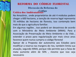 REFORMA DO CÓDIGO FLORESTAL
               Discussão da Reforma do
                         Código
Crítica dos Ambientalistas
Na Amazônia , onde proprietários de até 4 módulos podem
chegar a 600 hectares, a isenção de reserva legal representa
70 milhões de hectares de floresta, isso contempla bem
mais do que a agricultura familiar.
Em algumas regiões , isso poderá ser desastroso de acordo
com o Ministério do Meio Ambiente (MMA). Para a
Associação de Preservação do Meio Ambiente e da Vida ,
estender o prazo para regularização por mais cinco anos
favorece quem nunca cumpriu o código florestal
Apesar de a Proposta dar autonomia aos Estados para
modificar a reserva nas margens de rios, também limita sua
atuação, segundo MMA, porque não permite que a faixa de
mata aumente além de 50% , mesmo que isso seja
necessário
 