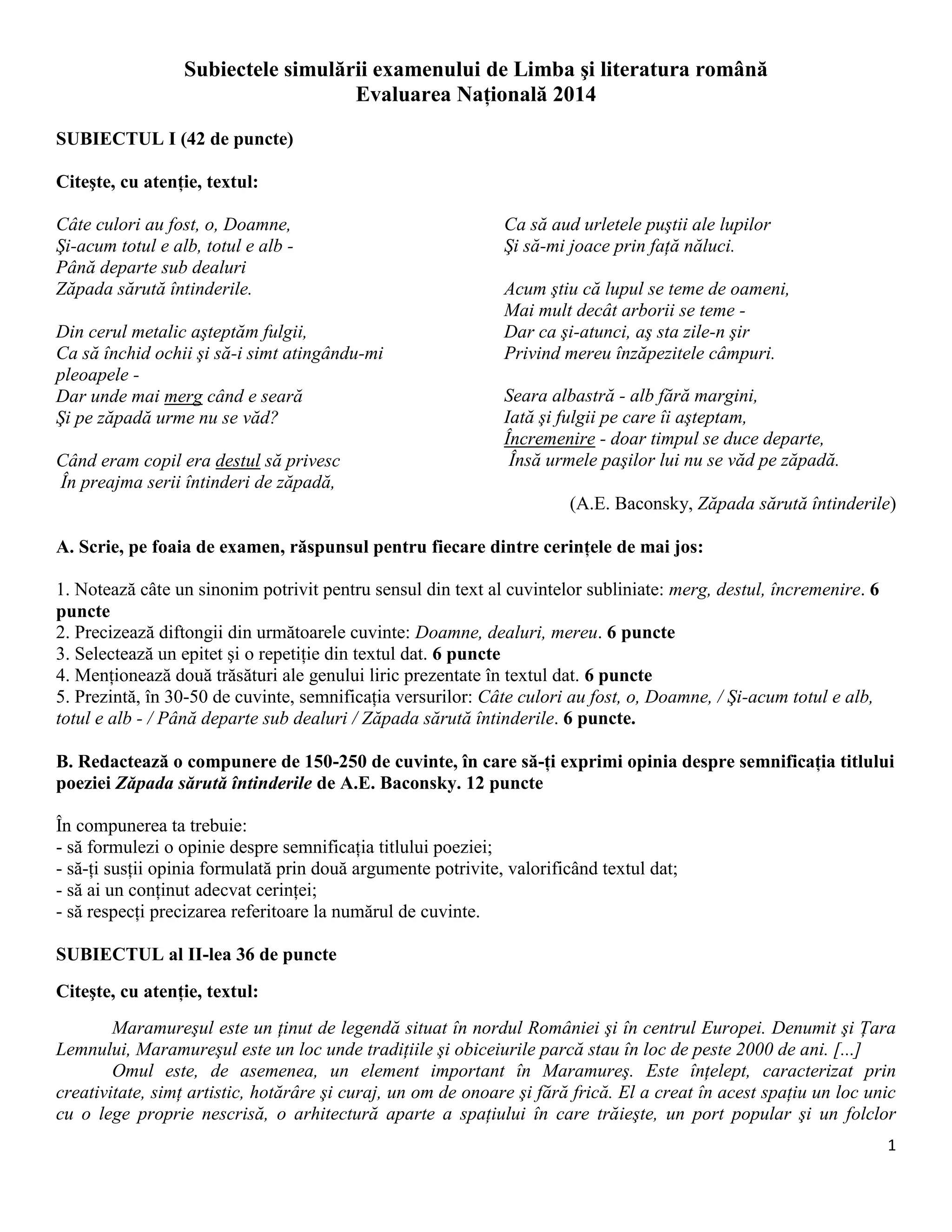 1
Subiectele simulării examenului de Limba şi literatura română
Evaluarea Naţională 2014
SUBIECTUL I (42 de puncte)
Citeşte, cu atenţie, textul:
Câte culori au fost, o, Doamne,
Şi-acum totul e alb, totul e alb -
Până departe sub dealuri
Zăpada sărută întinderile.
Din cerul metalic aşteptăm fulgii,
Ca să închid ochii şi să-i simt atingându-mi
pleoapele -
Dar unde mai merg când e seară
Şi pe zăpadă urme nu se văd?
Când eram copil era destul să privesc
În preajma serii întinderi de zăpadă,
Ca să aud urletele puştii ale lupilor
Şi să-mi joace prin faţă năluci.
Acum ştiu că lupul se teme de oameni,
Mai mult decât arborii se teme -
Dar ca şi-atunci, aş sta zile-n şir
Privind mereu înzăpezitele câmpuri.
Seara albastră - alb fără margini,
Iată şi fulgii pe care îi aşteptam,
Încremenire - doar timpul se duce departe,
Însă urmele paşilor lui nu se văd pe zăpadă.
(A.E. Baconsky, Zăpada sărută întinderile)
A. Scrie, pe foaia de examen, răspunsul pentru fiecare dintre cerinţele de mai jos:
1. Notează câte un sinonim potrivit pentru sensul din text al cuvintelor subliniate: merg, destul, încremenire. 6
puncte
2. Precizează diftongii din următoarele cuvinte: Doamne, dealuri, mereu. 6 puncte
3. Selectează un epitet şi o repetiţie din textul dat. 6 puncte
4. Menţionează două trăsături ale genului liric prezentate în textul dat. 6 puncte
5. Prezintă, în 30-50 de cuvinte, semnificaţia versurilor: Câte culori au fost, o, Doamne, / Şi-acum totul e alb,
totul e alb - / Până departe sub dealuri / Zăpada sărută întinderile. 6 puncte.
B. Redactează o compunere de 150-250 de cuvinte, în care să-ţi exprimi opinia despre semnificaţia titlului
poeziei Zăpada sărută întinderile de A.E. Baconsky. 12 puncte
În compunerea ta trebuie:
- să formulezi o opinie despre semnificaţia titlului poeziei;
- să-ţi susţii opinia formulată prin două argumente potrivite, valorificând textul dat;
- să ai un conţinut adecvat cerinţei;
- să respecţi precizarea referitoare la numărul de cuvinte.
SUBIECTUL al II-lea 36 de puncte
Citeşte, cu atenţie, textul:
Maramureşul este un ţinut de legendă situat în nordul României şi în centrul Europei. Denumit şi Ţara
Lemnului, Maramureşul este un loc unde tradiţiile şi obiceiurile parcă stau în loc de peste 2000 de ani. [...]
Omul este, de asemenea, un element important în Maramureş. Este înţelept, caracterizat prin
creativitate, simţ artistic, hotărâre şi curaj, un om de onoare şi fără frică. El a creat în acest spaţiu un loc unic
cu o lege proprie nescrisă, o arhitectură aparte a spaţiului în care trăieşte, un port popular şi un folclor
 