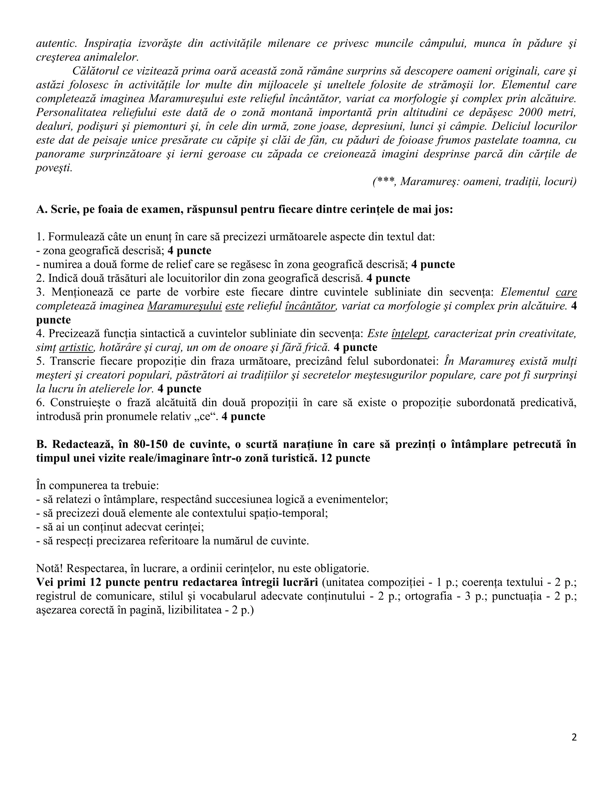 2
autentic. Inspiraţia izvorăşte din activităţile milenare ce privesc muncile câmpului, munca în pădure şi
creşterea animalelor.
Călătorul ce vizitează prima oară această zonă rămâne surprins să descopere oameni originali, care şi
astăzi folosesc în activităţile lor multe din mijloacele şi uneltele folosite de strămoşii lor. Elementul care
completează imaginea Maramureşului este relieful încântător, variat ca morfologie şi complex prin alcătuire.
Personalitatea reliefului este dată de o zonă montană importantă prin altitudini ce depăşesc 2000 metri,
dealuri, podişuri şi piemonturi şi, în cele din urmă, zone joase, depresiuni, lunci şi câmpie. Deliciul locurilor
este dat de peisaje unice presărate cu căpiţe şi clăi de fân, cu păduri de foioase frumos pastelate toamna, cu
panorame surprinzătoare şi ierni geroase cu zăpada ce creionează imagini desprinse parcă din cărţile de
poveşti.
(***, Maramureş: oameni, tradiţii, locuri)
A. Scrie, pe foaia de examen, răspunsul pentru fiecare dintre cerinţele de mai jos:
1. Formulează câte un enunţ în care să precizezi următoarele aspecte din textul dat:
- zona geografică descrisă; 4 puncte
- numirea a două forme de relief care se regăsesc în zona geografică descrisă; 4 puncte
2. Indică două trăsături ale locuitorilor din zona geografică descrisă. 4 puncte
3. Menţionează ce parte de vorbire este fiecare dintre cuvintele subliniate din secvenţa: Elementul care
completează imaginea Maramureşului este relieful încântător, variat ca morfologie şi complex prin alcătuire. 4
puncte
4. Precizează funcţia sintactică a cuvintelor subliniate din secvenţa: Este înţelept, caracterizat prin creativitate,
simţ artistic, hotărâre şi curaj, un om de onoare şi fără frică. 4 puncte
5. Transcrie fiecare propoziţie din fraza următoare, precizând felul subordonatei: În Maramureş există mulţi
meşteri şi creatori populari, păstrători ai tradiţiilor şi secretelor meştesugurilor populare, care pot fi surprinşi
la lucru în atelierele lor. 4 puncte
6. Construieşte o frază alcătuită din două propoziţii în care să existe o propoziţie subordonată predicativă,
introdusă prin pronumele relativ „ce“. 4 puncte
B. Redactează, în 80-150 de cuvinte, o scurtă naraţiune în care să prezinţi o întâmplare petrecută în
timpul unei vizite reale/imaginare într-o zonă turistică. 12 puncte
În compunerea ta trebuie:
- să relatezi o întâmplare, respectând succesiunea logică a evenimentelor;
- să precizezi două elemente ale contextului spaţio-temporal;
- să ai un conţinut adecvat cerinţei;
- să respecţi precizarea referitoare la numărul de cuvinte.
Notă! Respectarea, în lucrare, a ordinii cerinţelor, nu este obligatorie.
Vei primi 12 puncte pentru redactarea întregii lucrări (unitatea compoziţiei - 1 p.; coerenţa textului - 2 p.;
registrul de comunicare, stilul şi vocabularul adecvate conţinutului - 2 p.; ortografia - 3 p.; punctuaţia - 2 p.;
aşezarea corectă în pagină, lizibilitatea - 2 p.)
 