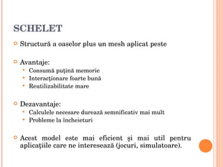 SCHELET Structur ă  a oaselor plus un mesh aplicat peste Avantaje: Consum ă  pu ţ in ă  memorie Interac ţ ionare foarte bun ă Reutilizabilitate mare Dezavantaje: Calculele necesare dureaz ă  semnificativ mai mult Probleme la  î ncheieturi Acest model este mai eficient  ş i mai util pentru aplica ţ iile care ne intereseaz ă  (jocuri, simulatoare) . 