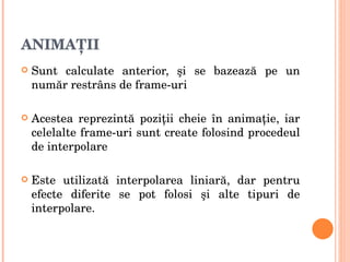 ANIMAŢII Sunt calculate anterior,  ş i se bazeaz ă  pe un num ă r restr â ns de frame-uri Acestea reprezint ă  pozi ţ ii cheie  î n anima ţ ie, iar celelalte frame-uri sunt create folosind procedeul de interpolare Este utilizat ă  interpolarea liniar ă , dar pentru efecte diferite se pot folosi  ş i alte tipuri de interpolare. 