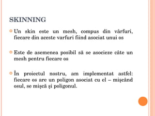 SKINNING Un skin este un mesh, compus din vârfuri, fiecare din aceste varfuri fiind asociat unui os Este de asemenea posibil să se asocieze câte un mesh pentru fiecare os În proiectul nostru, am implementat astfel: fiecare os are un poligon asociat cu el – mişcând osul, se mişcă şi poligonul. 