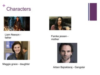 + 
Characters 
Liam Neeson - 
father 
Famke jessen - 
mother 
Maggie grace - daughter 
Arben Bajraktaraj - Gangster 
 