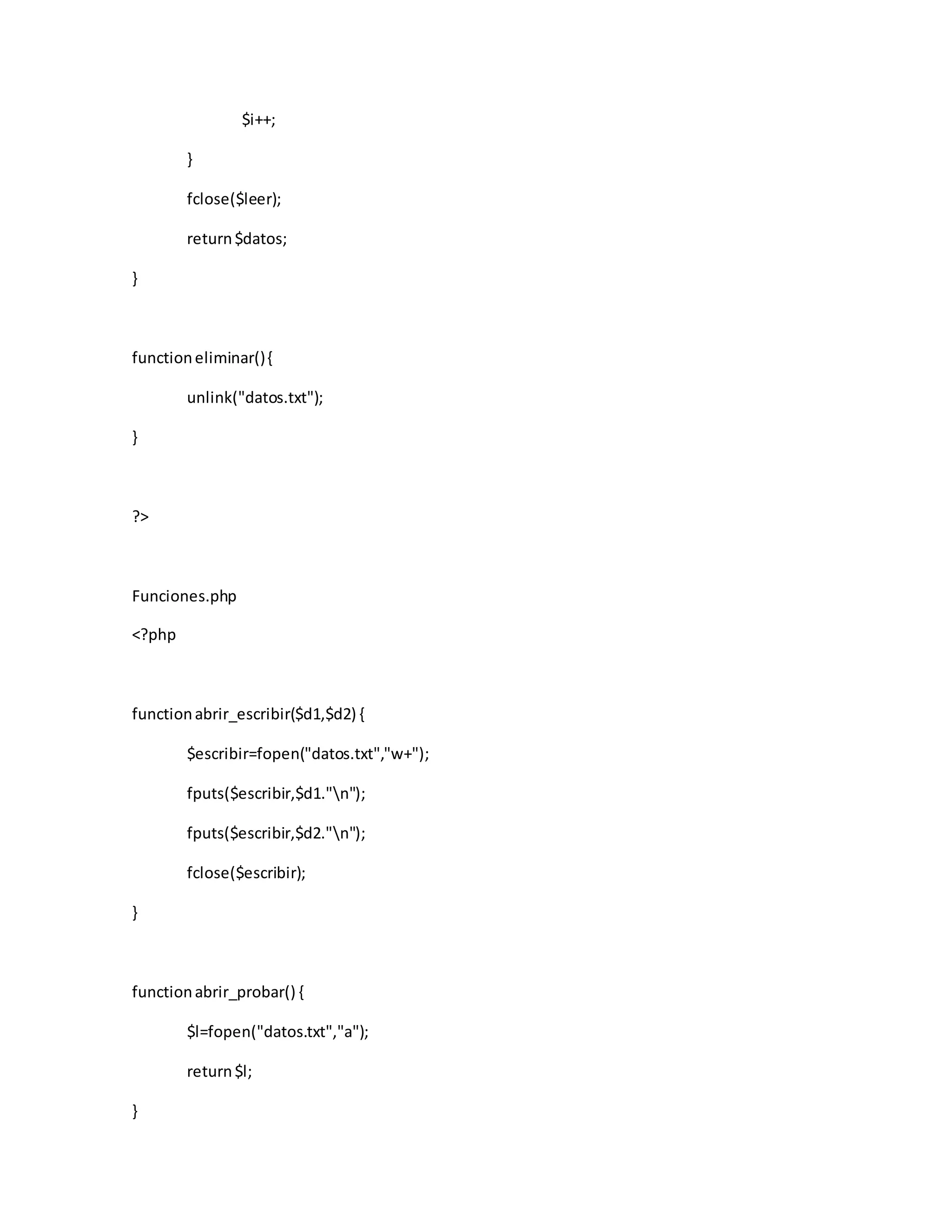 $i++;
}
fclose($leer);
return$datos;
}
functioneliminar(){
unlink("datos.txt");
}
?>
Funciones.php
<?php
functionabrir_escribir($d1,$d2) {
$escribir=fopen("datos.txt","w+");
fputs($escribir,$d1."n");
fputs($escribir,$d2."n");
fclose($escribir);
}
functionabrir_probar() {
$l=fopen("datos.txt","a");
return$l;
}
 