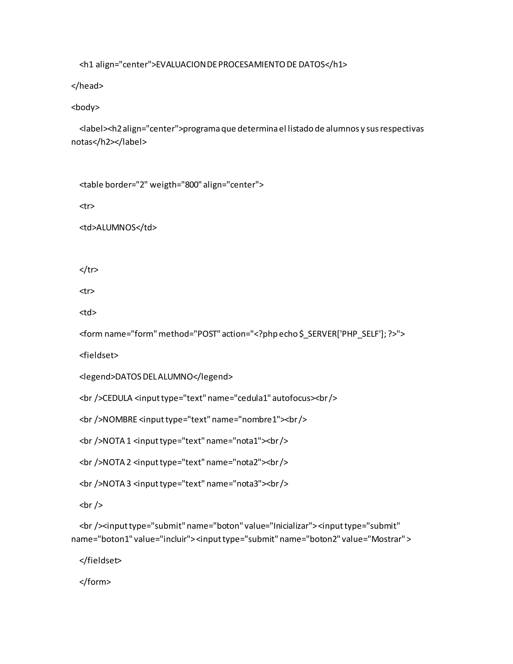 <h1 align="center">EVALUACIONDEPROCESAMIENTODE DATOS</h1>
</head>
<body>
<label><h2align="center">programaque determinael listadode alumnosysusrespectivas
notas</h2></label>
<table border="2" weigth="800"align="center">
<tr>
<td>ALUMNOS</td>
</tr>
<tr>
<td>
<form name="form"method="POST"action="<?phpecho$_SERVER['PHP_SELF'];?>">
<fieldset>
<legend>DATOSDELALUMNO</legend>
<br />CEDULA <inputtype="text"name="cedula1"autofocus><br/>
<br />NOMBRE <inputtype="text"name="nombre1"><br/>
<br />NOTA 1 <inputtype="text"name="nota1"><br/>
<br />NOTA 2 <inputtype="text"name="nota2"><br/>
<br />NOTA 3 <inputtype="text" name="nota3"><br/>
<br />
<br /><inputtype="submit"name="boton"value="Inicializar"><inputtype="submit"
name="boton1"value="incluir"><inputtype="submit"name="boton2"value="Mostrar">
</fieldset>
</form>
 
