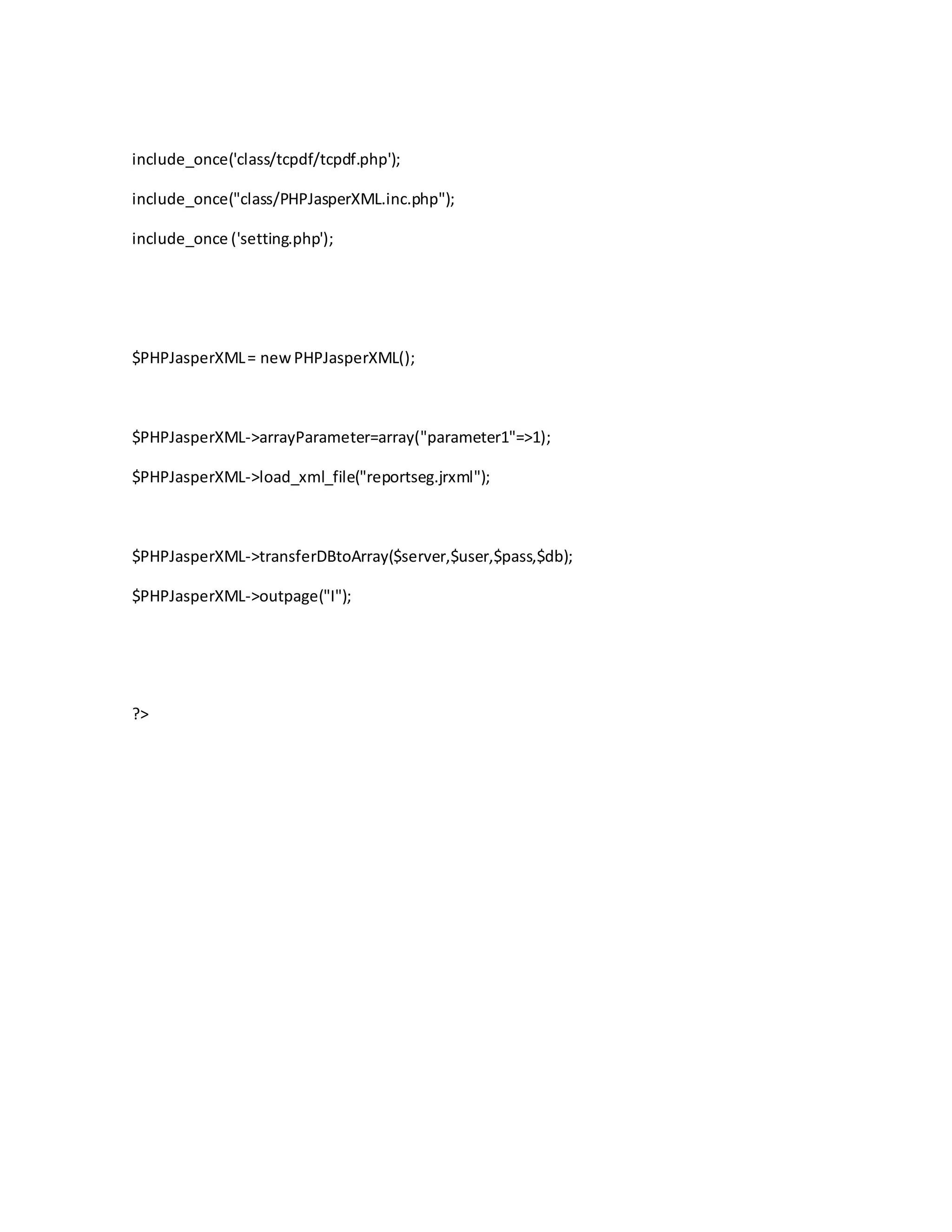 include_once('class/tcpdf/tcpdf.php');
include_once("class/PHPJasperXML.inc.php");
include_once ('setting.php');
$PHPJasperXML= newPHPJasperXML();
$PHPJasperXML->arrayParameter=array("parameter1"=>1);
$PHPJasperXML->load_xml_file("reportseg.jrxml");
$PHPJasperXML->transferDBtoArray($server,$user,$pass,$db);
$PHPJasperXML->outpage("I");
?>
 