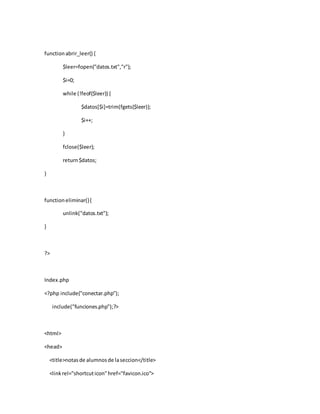 functionabrir_leer() {
$leer=fopen("datos.txt","r");
$i=0;
while (!feof($leer)) {
$datos[$i]=trim(fgets($leer));
$i++;
}
fclose($leer);
return$datos;
}
functioneliminar(){
unlink("datos.txt");
}
?>
Index.php
<?php include("conectar.php");
include("funciones.php");?>
<html>
<head>
<title>notasde alumnosde laseccion</title>
<linkrel="shortcuticon"href="favicon.ico">
 