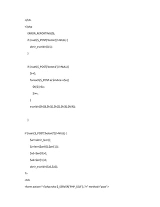 </td>
<?php
ERROR_REPORTING(0);
if (isset($_POST['boton'])!=NULL) {
abrir_escribir(0,1);
}
if (isset($_POST['boton1'])!=NULL){
$i=0;
foreach($_POSTas$indice=>$x){
$h[$i]=$x;
$i++;
}
escribir($h[0],$h[1],$h[2],$h[3],$h[4]);
}
if (isset($_POST['boton2'])!=NULL) {
$arr=abrir_leer();
$z=leer($arr[0],$arr[1]);
$a1=$arr[0]+1;
$a2=$arr[1]+1;
abrir_escribir($a1,$a2);
?>
<td>
<form action="<?phpecho$_SERVER['PHP_SELF'];?>" method="post">
 