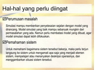 Hal-hal yang perlu diingat
Perumusan masalah
Simulasi mampu memberikan penyelesaian sejalan dengan model yang
dirancang. Model simulasi yang baik mampu sebanyak mungkin dari
permasalahan yang ada. Namun perlu membatasi model yang dibuat, agar
model simulasi dapat lebih difokuskan.
Pemahaman sistem
Untuk memahami bagaimana sistem tersebut bekerja, maka perlu terjun
langsung ke sistem untuk mengamati apa saja yang menjadi elemen
sistem, mempelajari atau menanyakan deskripsi operasinya, dan
menggambarkan situasi sistem tersebut.
 