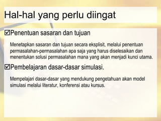 Hal-hal yang perlu diingat
Penentuan sasaran dan tujuan
Menetapkan sasaran dan tujuan secara eksplisit, melalui penentuan
permasalahan-permasalahan apa saja yang harus diselesaikan dan
menentukan solusi permasalahan mana yang akan menjadi kunci utama.
Pembelajaran dasar-dasar simulasi.
Mempelajari dasar-dasar yang mendukung pengetahuan akan model
simulasi melalui literatur, konferensi atau kursus.
 