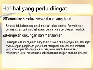 Hal-hal yang perlu diingat
Pemastian simulasi sebagai alat yang tepat.
Simulasi tidak dirancang untuk mencari solusi optimal. Penyelesaian
permasalahan dari simulasi adalah dengan cara pendekatan heuristik.
Perujukan dukungan dari manajemen
Dukungan dari manajemen sangat dibutuhkan dalam proyek simulasi sejak
awal. Dengan penjelasan yang tepat mengenai simulasi dan kelebihan
yang akan diperoleh dengan simulasi, akan membuka wawasan
manajemen untuk menentukan kebijaksanaan dengan bantuan simulasi.
 