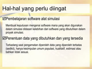 Hal-hal yang perlu diingat
Pembelajaran software alat simulasi
Membuat keputusan mengenai software mana yang akan digunakan
dalam simulasi didasari kelebihan dari software yang dibutuhkan dalam
proyek simulasi.
Penentuan data yang dibutuhkan dan yang tersedia
Terkadang saat pengamatan diperoleh data yang diperoleh terbatas
(sedikit), hanya kesimpulan umum populasi, kualitatif, estimasi atau
bahkan tidak sesuai.
 