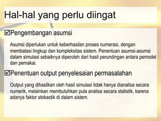 Hal-hal yang perlu diingat
Pengembangan asumsi
Asumsi diperlukan untuk keberhasilan proses numerasi, dengan
membatasi lingkup dan kompleksitas sistem. Penentuan asumsi-asumsi
dalam simulasi sebaiknya diperoleh dari hasil perundingan antara pemodel
dan pemakai.
Penentuan output penyelesaian permasalahan
Output yang dihasilkan oleh hasil simulasi tidak hanya dianalisa secara
numerik, melainkan membutuhkan pula analisa secara statistik, karena
adanya faktor stokastik di dalam sistem.
 