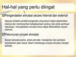 Hal-hal yang perlu diingat
Pengendalian simulasi secara internal dan external
Adanya variabel-variabel pengendali yang belum dapat diperkirakan
nilainya dan membutuhkan kebijaksanaan (policy) dari pihak pembuat
keputusan, menyebabkan simulasi harus dapat dikendalikan secara
external.
Peluncuran proyek simulasi
Secara bersama-sama, pihak pemodel, manajemen dan pemakai
memberikan jalan keluar dalam membangun proyek simulasi menjadi
berhasil.
 