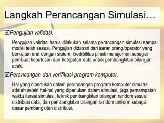 Langkah Perancangan Simulasi…
Pengujian validasi.
Pengujian validasi harus dilakukan selama perancangan simulasi sampai
model telah sesuai. Pengujian didasari dari saran orang/operator yang
berkaitan erat dengan sistem, kredibilitas pihak manajemen sebagai
pembuat keputusan dan ketepatan data untuk pembangkitan bilangan
acak.
Perancangan dan verifikasi program komputer.
Hal yang diperlukan dalam perancangan program komputer simulasi
adalah selain hal-hal yang diperlukan dalam simulasi, juga pemampatan
waktu iterasi simulasi, teknik pembangkitan bilangan random sesuai
distribusi data, dan pembangkitan bilangan random uniform sebagai
dasar pembangkitan distribusi.
 