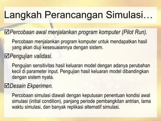 Langkah Perancangan Simulasi…
Percobaan awal menjalankan program komputer (Pilot Run).
Percobaan menjalankan program komputer untuk mendapatkan hasil
yang akan diuji kesesuaiannya dengan sistem.
Pengujian validasi.
Pengujian sensitivitas hasil keluaran model dengan adanya perubahan
kecil di parameter input. Pengujian hasil keluaran model dibandingkan
dengan sistem nyata.
Desain Ekperimen.
Percobaan simulasi diawali dengan keputusan penentuan kondisi awal
simulasi (initial condition), panjang periode pembangkitan antrian, lama
waktu simulasi, dan banyak replikasi alternatif simulasi.
 