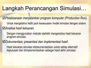 Langkah Perancangan Simulasi…
Pelaksanaan menjalankan program komputer (Production Run).
Untuk mengetahui lebih jauh kesesuaian model simulasi dengan sistem.
Analisa hasil keluaran.
Dengan menggunakan metode statistik menganalisa hasil keluaran
program simulasi.
Dokumentasi, presentasi dan implementasi hasil.
Hasil keluaran simulasi didokumentasikan untuk setiap alternatif
keputusan dan diimplementasikan sebagai hasil akhir simulasi.
 