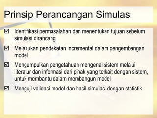 Prinsip Perancangan Simulasi
 Identifikasi permasalahan dan menentukan tujuan sebelum
simulasi dirancang
 Melakukan pendekatan incremental dalam pengembangan
model
 Mengumpulkan pengetahuan mengenai sistem melalui
literatur dan informasi dari pihak yang terkait dengan sistem,
untuk membantu dalam membangun model
 Menguji validasi model dan hasil simulasi dengan statistik
 
