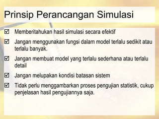 Prinsip Perancangan Simulasi
 Memberitahukan hasil simulasi secara efektif
 Jangan menggunakan fungsi dalam model terlalu sedikit atau
terlalu banyak.
 Jangan membuat model yang terlalu sederhana atau terlalu
detail
 Jangan melupakan kondisi batasan sistem
 Tidak perlu menggambarkan proses pengujian statistik, cukup
penjelasan hasil pengujiannya saja.
 