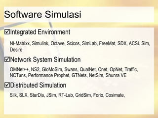 Software Simulasi
Integrated Environment
NI-Matrixx, Simulink, Octave, Scicos, SimLab, FreeMat, SDX, ACSL Sim,
Desire
Network System Simulation
OMNet++, NS2, GloMoSim, Swans, QualNet, Cnet, OpNet, Traffic,
NCTuns, Performance Prophet, GTNets, NetSim, Shunra VE
Distributed Simulation
Silk, SLX, StarDis, JSim, RT-Lab, GridSim, Forio, Cosimate,
 