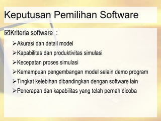 Keputusan Pemilihan Software
Kriteria software :
Akurasi dan detail model
Kapabilitas dan produktivitas simulasi
Kecepatan proses simulasi
Kemampuan pengembangan model selain demo program
Tingkat kelebihan dibandingkan dengan software lain
Penerapan dan kapabilitas yang telah pernah dicoba
 