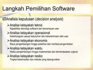 Langkah Pemilihan Software
Analisis keputusan (decision analysis)
Analisa kelayakan teknis
Kapabilitas teknologi software dan kemampuan user
Analisa kelayakan operasional
Keberfungsian sesuai kebutuhan dan keberterimaan oleh user
Analisa kelayakan ekonomis
Biaya pengembangan hingga pelatihan dan manfaat pengembalian
Analisa kelayakan waktu
Waktu pengembangan hingga implementasi dan kemendesakan urgensi
Analisa kelayakan resiko
Tingkat keberhasilan dan metode yang dipergunakan
 