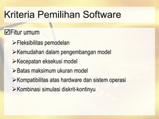 Kriteria Pemilihan Software
Fitur umum
Fleksibilitas pemodelan
Kemudahan dalam pengembangan model
Kecepatan eksekusi model
Batas maksimum ukuran model
Kompatibilitas atas hardware dan sistem operasi
Kombinasi simulasi diskrit-kontinyu
 