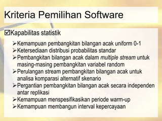Kriteria Pemilihan Software
Kapabilitas statistik
Kemampuan pembangkitan bilangan acak uniform 0-1
Ketersediaan distribusi probabilitas standar
Pembangkitan bilangan acak dalam multiple stream untuk
masing-masing pembangkitan variabel random
Perulangan stream pembangkitan bilangan acak untuk
analisa komparasi alternatif skenario
Pergantian pembangkitan bilangan acak secara independen
antar replikasi
Kemampuan menspesifikasikan periode warm-up
Kemampuan membangun interval kepercayaan
 