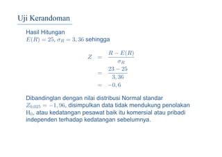 Uji Kerandoman
Hasil Hitungan
E(R) = 25, σR = 3, 36 sehingga
Z =
R − E(R)
σR
=
23 − 25
3, 36
= −0, 6
Dibandinglan dengan nilai distribusi Normal standar
Z0,025 = −1, 96, disimpulkan data tidak mendukung penolakan
H0, atau kedatangan pesawat baik itu komersial atau pribadi
independen terhadap kedatangan sebelumnya.
 