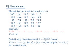 Uji Kerandoman
Menentukan tanda naik (+) atau turun (−)
10,0 +10,1 +10,5 +10,9 +11,0
−10,5 −10,4 +10,6 −10,3 −10,2
−9,0 +9,4 +9,5 +9,6 +10,1
+10,2 −10,1 −10,0 −9,6 + 9,7
+10,2 +10,5 +10,8 −9,9 −9,6
diperoleh:
++++ −− + −−− +++++ −−− ++++ −−
R = 8 run
Statistik yang digunakan adalah Z = R−E(R)
σR
, dengan
E(R) = (2n − 1)/3 dan σ2
R = (16n − 29)/90, dengan Z ∼ N(0, 1)
jika n cukup besar.
 