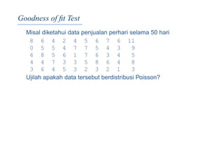 Goodness of ﬁt Test
Misal diketahui data penjualan perhari selama 50 hari
8 6 4 2 4 5 6 7 6 11
0 5 5 4 7 7 5 4 3 9
6 8 5 6 1 7 6 3 4 5
4 4 7 3 3 5 8 6 4 8
3 6 4 5 3 2 3 2 1 3
Ujilah apakah data tersebut berdistribusi Poisson?
 