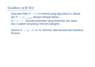 Goodness of ﬁt Test
Diperoleh Nilai W = 0, 289 Kriteria yang digunakan H0 ditolak
jika W > χ2
1−α/2,db, dengan derajad bebas,
db = k − 1− (banyak parameter yang diestimasi dari data)
dan k adalah banyaknya interval (kategori).
Karena W < χ2
4 = 9, 49, H0 diterima: data berasal dari distribusi
Poisson.
 