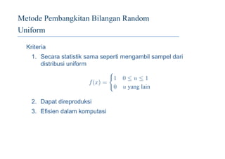 Metode Pembangkitan Bilangan Random
Uniform
Kriteria
1. Secara statistik sama seperti mengambil sampel dari
distribusi uniform
f(x) =
1 0 ≤ u ≤ 1
0 u yang lain
2. Dapat direproduksi
3. Eﬁsien dalam komputasi
 