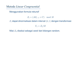 Metode Linear Congruential
Menggunakan formula rekursif
Zi = (AZi−1 + C) mod M
Zi dapat dinormalisasi dalam interval (0, 1) dengan transformasi
Ui = Zi/M
Nilai Z0 disebut sebagai seed dari bilangan random.
 