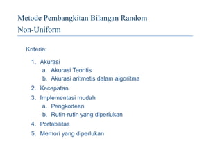 Metode Pembangkitan Bilangan Random
Non-Uniform
Kriteria:
1. Akurasi
a. Akurasi Teoritis
b. Akurasi aritmetis dalam algoritma
2. Kecepatan
3. Implementasi mudah
a. Pengkodean
b. Rutin-rutin yang diperlukan
4. Portabilitas
5. Memori yang diperlukan
 