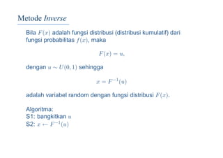 Metode Inverse
Bila F(x) adalah fungsi distribusi (distribusi kumulatif) dari
fungsi probabilitas f(x), maka
F(x) = u,
dengan u ∼ U(0, 1) sehingga
x = F−1
(u)
adalah variabel random dengan fungsi distribusi F(x).
Algoritma:
S1: bangkitkan u
S2: x ← F−1(u)
 
