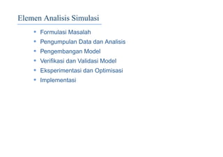 Elemen Analisis Simulasi
• Formulasi Masalah
• Pengumpulan Data dan Analisis
• Pengembangan Model
• Veriﬁkasi dan Validasi Model
• Eksperimentasi dan Optimisasi
• Implementasi
 