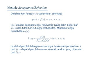 Metode Acceptance/Rejection
Dideﬁnisikan fungsi g(x) sedemikian sehingga
g(x) > f(x), −∞ < x < ∞
g(x) disebut sebagai fungsi majorizing (yang lebih besar dari
f(x)) dan tidak harus fungsi probabilitas. Misalkan fungsi
probabilitas h(x)
h(x) =
g(x)
∞
−∞ g(y)dy
, −∞ < x < ∞
mudah diperoleh bilangan randomnya. Maka sampel random X
dari f(x) dapat diperoleh melalui sampel random yang diperoleh
dari h(x).
 