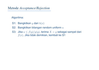 Metode Acceptance/Rejection
Algoritma:
S1: Bangkitkan y dari h(x)
S2: Bangkitkan bilangan random uniform u
S3: Jika u ≤ f(y)/g(y), terima X = y sebagai sampel dari
f(x). Jika tidak demikian, kembali ke S1
 