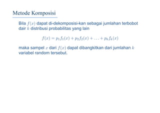 Metode Komposisi
Bila f(x) dapat di-dekomposisi-kan sebagai jumlahan terbobot
dair k distribusi probabilitas yang lain
f(x) = p1f1(x) + p2f2(x) + . . . + pkfk(x)
maka sampel x dari f(x) dapat dibangkitkan dari jumlahan k
variabel random tersebut.
 