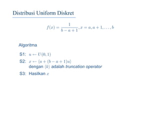 Distribusi Uniform Diskret
f(x) =
1
b − a + 1
, x = a, a + 1, . . . , b
Algoritma
S1: u ← U(0, 1)
S2: x ← a + (b − a + 1)u
dengan k adalah truncation operator
S3: Hasilkan x
 