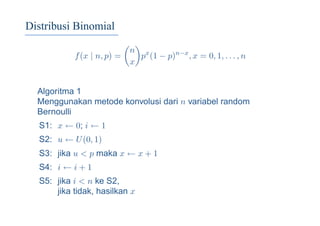 Distribusi Binomial
f(x | n, p) =
n
x
px
(1 − p)n−x
, x = 0, 1, . . . , n
Algoritma 1
Menggunakan metode konvolusi dari n variabel random
Bernoulli
S1: x ← 0; i ← 1
S2: u ← U(0, 1)
S3: jika u < p maka x ← x + 1
S4: i ← i + 1
S5: jika i < n ke S2,
jika tidak, hasilkan x
 