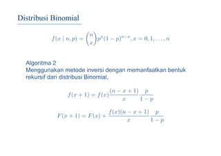 Distribusi Binomial
f(x | n, p) =
n
x
px
(1 − p)n−x
, x = 0, 1, . . . , n
Algoritma 2
Menggunakan metode inversi dengan memanfaatkan bentuk
rekursif dari distribusi Binomial,
f(x + 1) = f(x)
(n − x + 1)
x
p
1 − p
F(x + 1) = F(x) +
f(x)(n − x + 1)
x
p
1 − p
 