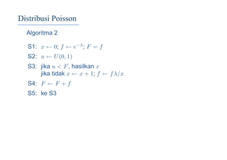 Distribusi Poisson
Algoritma 2
S1: x ← 0; f ← e−λ; F = f
S2: u ← U(0, 1)
S3: jika u < F, hasilkan x
jika tidak x ← x + 1; f ← fλ/x
S4: F ← F + f
S5: ke S3
 