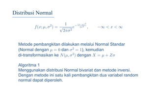 Distribusi Normal
f(x; µ, σ2
) =
1
√
2πσ2
e− (x−µ)2
2σ2
, −∞ < x < ∞
Metode pembangkitan dilakukan melalui Normal Standar
(Normal dengan µ = 0 dan σ2 = 1), kemudian
di-transformasikan ke N(µ, σ2) dengan X = µ + Zσ
Algoritma 1
Menggunakan distribusi Normal bivariat dan metode inversi.
Dengan metode ini satu kali pembangkitan dua variabel random
normal dapat diperoleh.
 