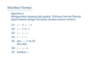 Distribusi Normal
Algoritma 2
Menggunakan teorema limit sentral. Distribusi Normal Standar
dapat didekati dengan konvolusi variabel random Uniform.
S1: u ← 0; x ← 0
S2: u ← U(0, 1)
S3: x ← x + u
S4: i ← i + 1
S5: jika i < 12 ke S2
jika tidak
S6: x ← x − 6
S7: hasilkan x
 