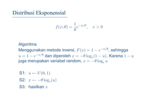 Distribusi Eksponensial
f(x; θ) =
1
θ
e−x/θ
, x > 0
Algoritma
Menggunakan metode inversi, F(x) = 1 − e−x/θ, sehingga
u = 1 − e−x/θ dan diperoleh x = −θ loge(1 − u). Karena 1 − u
juga merupakan variabel random, x = −θ loge u
S1: u ← U(0, 1)
S2: x ← −θ loge(u)
S3: hasilkan x
 