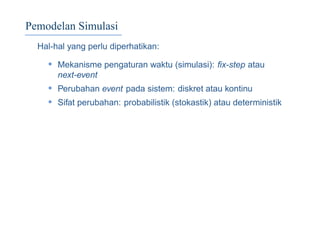 Pemodelan Simulasi
Hal-hal yang perlu diperhatikan:
• Mekanisme pengaturan waktu (simulasi): ﬁx-step atau
next-event
• Perubahan event pada sistem: diskret atau kontinu
• Sifat perubahan: probabilistik (stokastik) atau deterministik
 