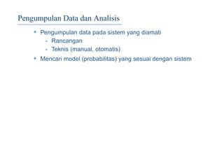 Pengumpulan Data dan Analisis
• Pengumpulan data pada sistem yang diamati
- Rancangan
- Teknis (manual, otomatis)
• Mencari model (probabilitas) yang sesuai dengan sistem
 